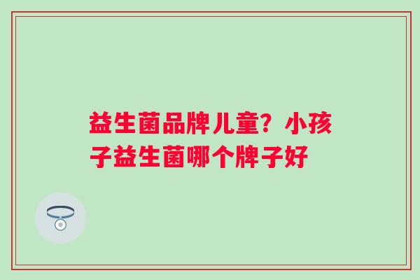 益生菌品牌儿童?小孩子益生菌哪个牌子好 益生菌品牌儿童?小孩子益生菌哪个牌子好