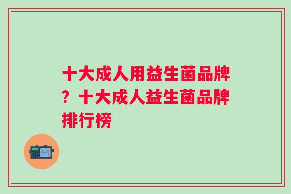 十大成人用益生菌品牌?十大成人益生菌品牌排行榜 十大成人用益生菌品牌?十大成人益生菌品牌排行榜