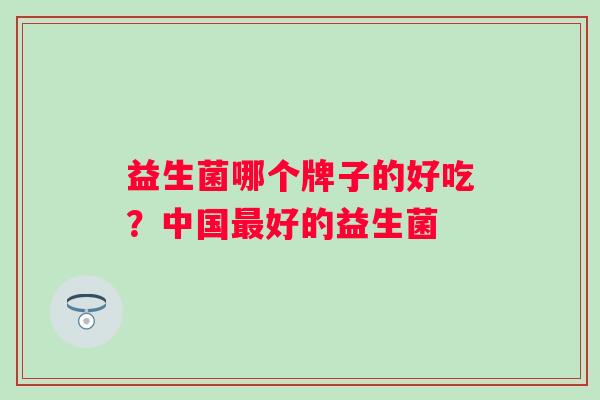 益生菌哪个牌子的好吃?中国好的益生菌 益生菌哪个牌子的好吃?中国好的益生菌