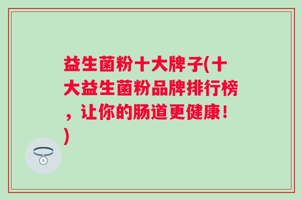 益生菌粉十大牌子(十大益生菌粉品牌排行榜，让你的肠道更健康！)