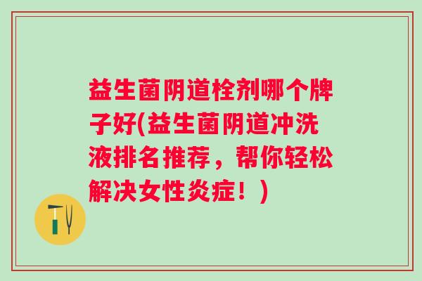 益生菌栓剂哪个牌子好(益生菌冲洗液排名推荐,帮你轻松解决女性!) 益生菌栓剂哪个牌子好(益生菌冲洗液排名推荐,帮你轻松解决女性!)