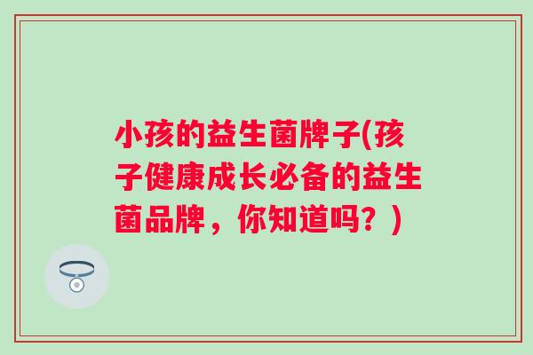 小孩的益生菌牌子(孩子健康成长必备的益生菌品牌,你知道吗?) 小孩的益生菌牌子(孩子健康成长必备的益生菌品牌,你知道吗?)