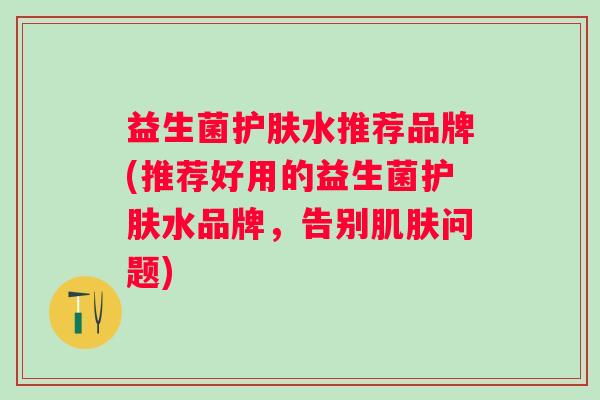 益生菌护肤水推荐品牌(推荐好用的益生菌护肤水品牌，告别问题)