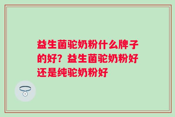 益生菌驼奶粉什么牌子的好?益生菌驼奶粉好还是纯驼奶粉好 益生菌驼奶粉什么牌子的好?益生菌驼奶粉好还是纯驼奶粉好