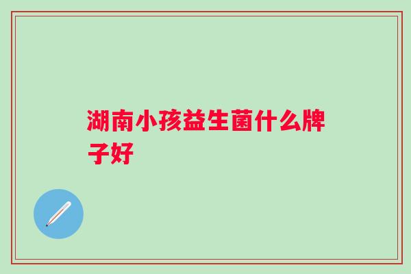 湖南小孩益生菌什么牌子好 湖南小孩益生菌什么牌子好