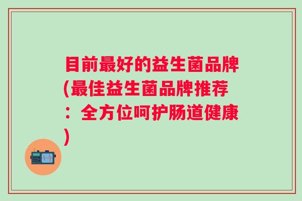 目前好的益生菌品牌(佳益生菌品牌推荐:全方位呵护肠道健康) 目前好的益生菌品牌(佳益生菌品牌推荐:全方位呵护肠道健康)