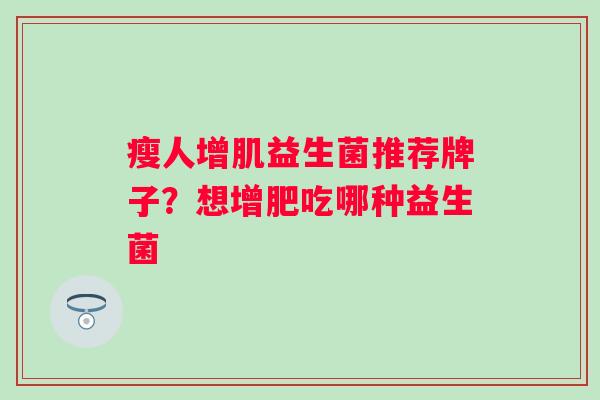 瘦人增肌益生菌推荐牌子?想增肥吃哪种益生菌 瘦人增肌益生菌推荐牌子?想增肥吃哪种益生菌