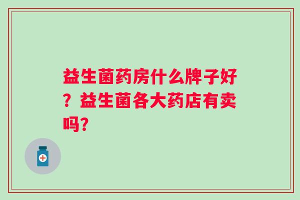 益生菌药房什么牌子好?益生菌各大药店有卖吗? 益生菌药房什么牌子好?益生菌各大药店有卖吗?
