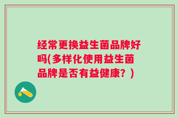 经常更换益生菌品牌好吗(多样化使用益生菌品牌是否有益健康?) 经常更换益生菌品牌好吗(多样化使用益生菌品牌是否有益健康?)