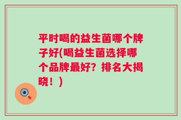 平时喝的益生菌哪个牌子好(喝益生菌选择哪个品牌好?排名大揭晓!) 平时喝的益生菌哪个牌子好(喝益生菌选择哪个品牌好?排名大揭晓!)
