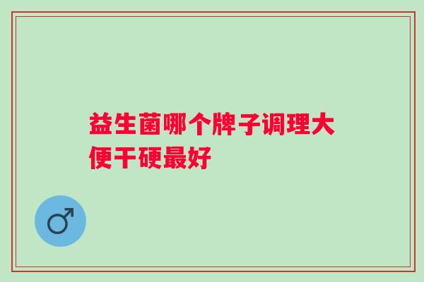 益生菌哪个牌子调理大便干硬好 益生菌哪个牌子调理大便干硬好