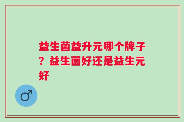 益生菌益升元哪个牌子？益生菌好还是益生元好