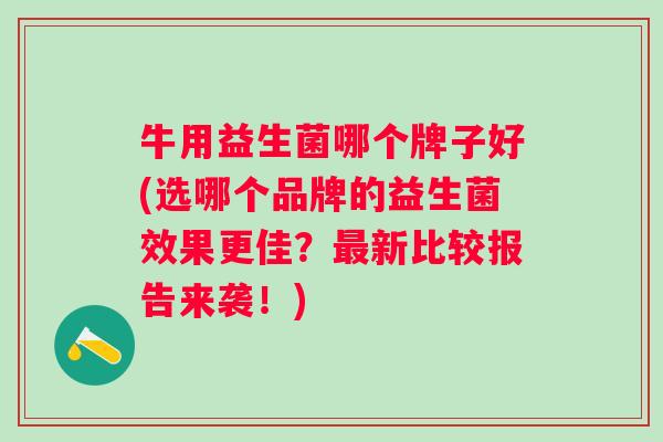 牛用益生菌哪个牌子好(选哪个品牌的益生菌效果更佳？新比较报告来袭！)