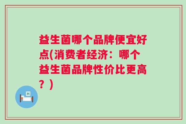 益生菌哪个品牌便宜好点(消费者经济:哪个益生菌品牌性价比更高?) 益生菌哪个品牌便宜好点(消费者经济:哪个益生菌品牌性价比更高?)