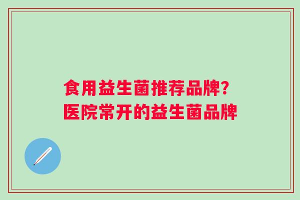 食用益生菌推荐品牌？医院常开的益生菌品牌