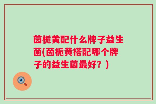茵栀黄配什么牌子益生菌(茵栀黄搭配哪个牌子的益生菌最好？)