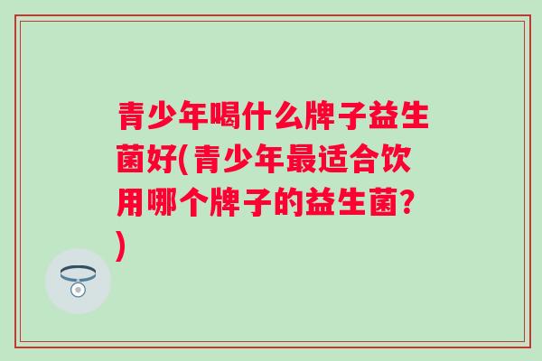 青少年喝什么牌子益生菌好(青少年适合饮用哪个牌子的益生菌?) 青少年喝什么牌子益生菌好(青少年适合饮用哪个牌子的益生菌?)