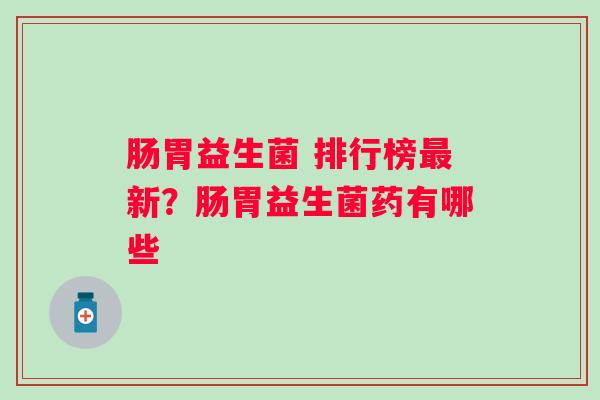 肠胃益生菌 排行榜新？肠胃益生菌药有哪些