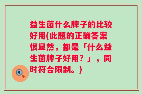 益生菌什么牌子的比较好用(此题的正确答案很显然,都是「什么益生菌牌子好用?」,同时符合限制。) 益生菌什么牌子的比较好用(此题的正确答案很显然,都是「什么益生菌牌子好用?」,同时符合限制。)