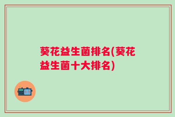 葵花益生菌排名(葵花益生菌十大排名) 葵花益生菌排名(葵花益生菌十大排名)