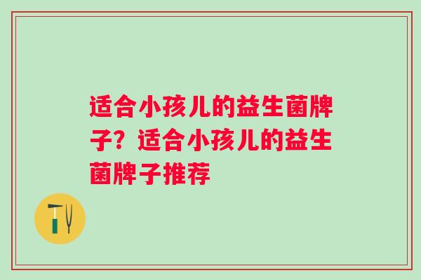 适合小孩儿的益生菌牌子？适合小孩儿的益生菌牌子推荐