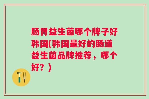 肠胃益生菌哪个牌子好韩国(韩国最好的肠道益生菌品牌推荐，哪个好？)