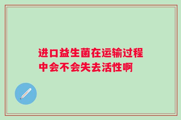 进口益生菌在运输过程中会不会失去活性啊 进口益生菌在运输过程中会不会失去活性啊