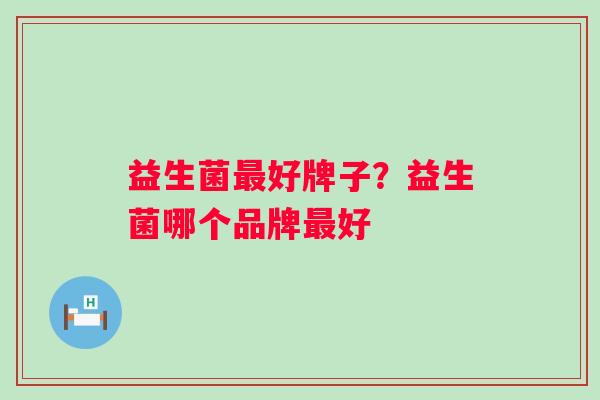 益生菌好牌子?益生菌哪个品牌好 益生菌好牌子?益生菌哪个品牌好