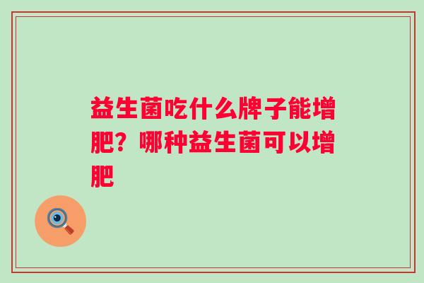 益生菌吃什么牌子能增肥?哪种益生菌可以增肥 益生菌吃什么牌子能增肥?哪种益生菌可以增肥