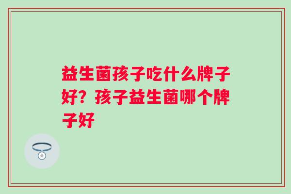 益生菌孩子吃什么牌子好？孩子益生菌哪个牌子好