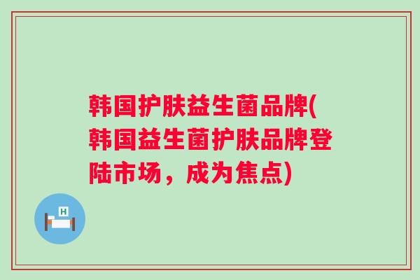 韩国护肤益生菌品牌(韩国益生菌护肤品牌登陆市场，成为焦点)