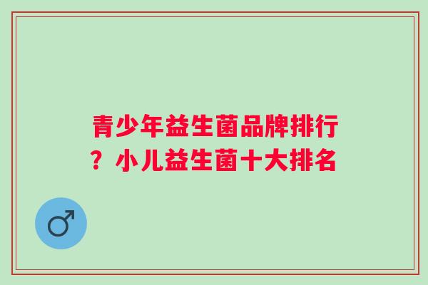 青少年益生菌品牌排行?小儿益生菌十大排名 青少年益生菌品牌排行?小儿益生菌十大排名