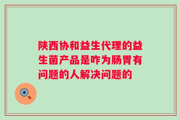 陕西协和益生代理的益生菌产品是咋为肠胃有问题的人解决问题的