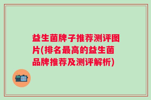 益生菌牌子推荐测评图片(排名高的益生菌品牌推荐及测评解析)