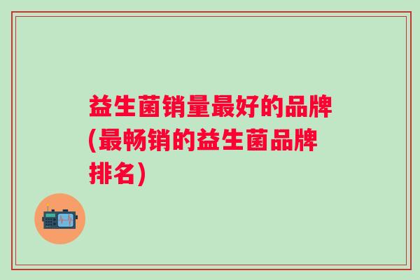 益生菌销量好的品牌(畅销的益生菌品牌排名) 益生菌销量好的品牌(畅销的益生菌品牌排名)