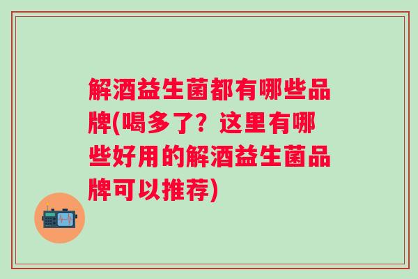 解酒益生菌都有哪些品牌(喝多了？这里有哪些好用的解酒益生菌品牌可以推荐)