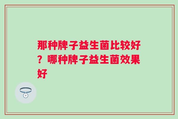 那种牌子益生菌比较好?哪种牌子益生菌效果好 那种牌子益生菌比较好?哪种牌子益生菌效果好