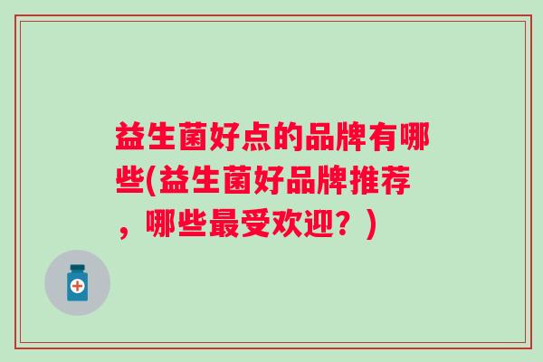 益生菌好点的品牌有哪些(益生菌好品牌推荐,哪些受欢迎?) 益生菌好点的品牌有哪些(益生菌好品牌推荐,哪些受欢迎?)
