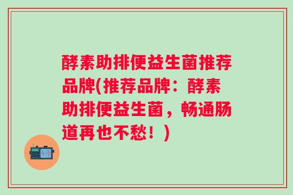 酵素助排便益生菌推荐品牌(推荐品牌:酵素助排便益生菌,畅通肠道再也不愁!) 酵素助排便益生菌推荐品牌(推荐品牌:酵素助排便益生菌,畅通肠道再也不愁!)