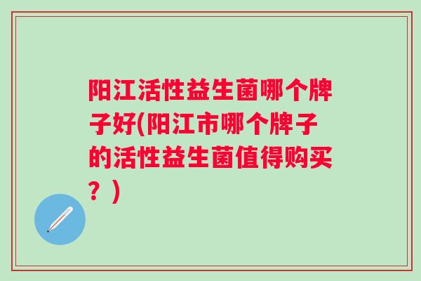 阳江活性益生菌哪个牌子好(阳江市哪个牌子的活性益生菌值得购买?) 阳江活性益生菌哪个牌子好(阳江市哪个牌子的活性益生菌值得购买?)