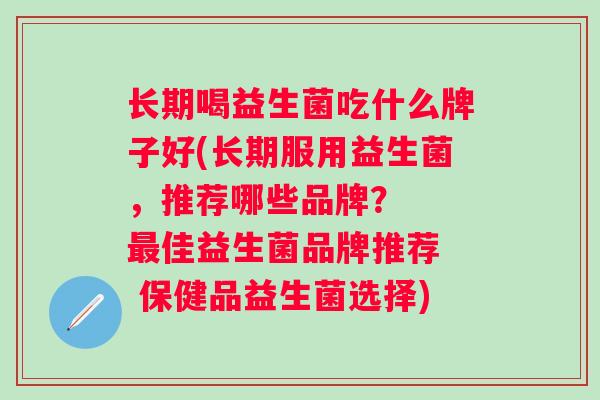 长期喝益生菌吃什么牌子好(长期服用益生菌,推荐哪些品牌? 佳益生菌品牌推荐 保健品益生菌选择) 长期喝益生菌吃什么牌子好(长期服用益生菌,推荐哪些品牌? 佳益生菌品牌推荐 保健品益生菌选择)