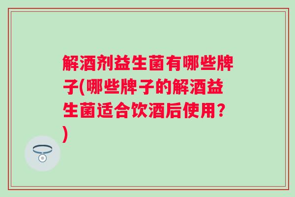 解酒剂益生菌有哪些牌子(哪些牌子的解酒益生菌适合饮酒后使用?) 解酒剂益生菌有哪些牌子(哪些牌子的解酒益生菌适合饮酒后使用?)