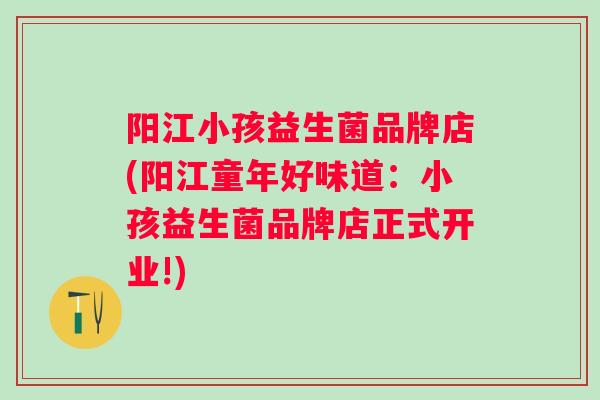 阳江小孩益生菌品牌店(阳江童年好味道:小孩益生菌品牌店正式开业!) 阳江小孩益生菌品牌店(阳江童年好味道:小孩益生菌品牌店正式开业!)