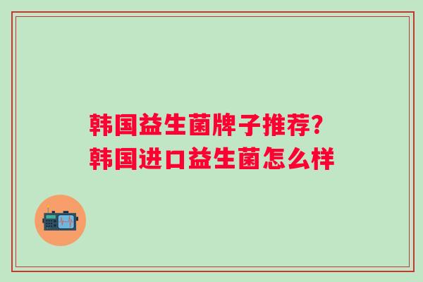 韩国益生菌牌子推荐?韩国进口益生菌怎么样 韩国益生菌牌子推荐?韩国进口益生菌怎么样