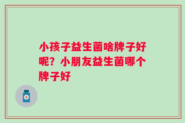 小孩子益生菌啥牌子好呢？小朋友益生菌哪个牌子好