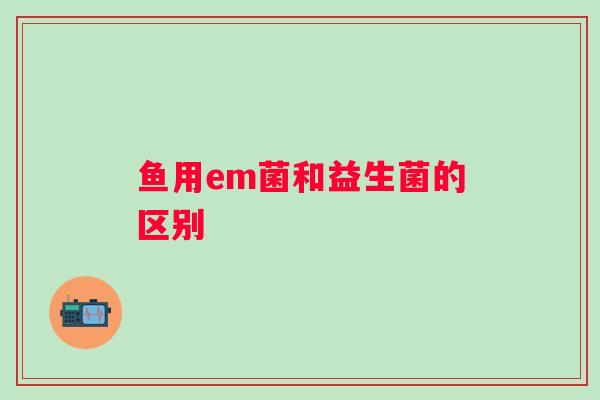 鱼用em菌和益生菌的区别 鱼用em菌和益生菌的区别