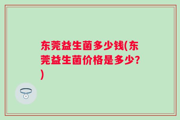 东莞益生菌多少钱(东莞益生菌价格是多少?) 东莞益生菌多少钱(东莞益生菌价格是多少?)