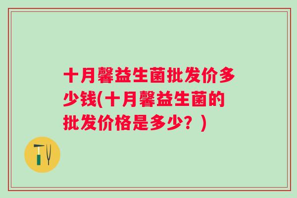 十月馨益生菌批发价多少钱(十月馨益生菌的批发价格是多少?) 十月馨益生菌批发价多少钱(十月馨益生菌的批发价格是多少?)
