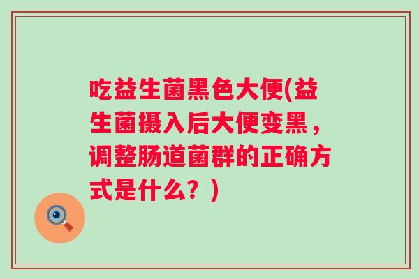 吃益生菌黑色大便(益生菌摄入后大便变黑,调整肠道菌群的正确方式是什么?) 吃益生菌黑色大便(益生菌摄入后大便变黑,调整肠道菌群的正确方式是什么?)