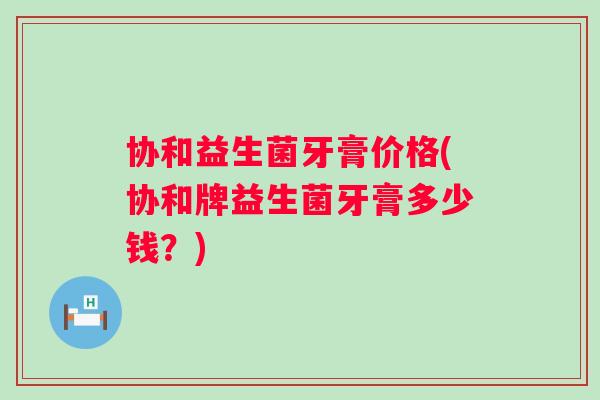 协和益生菌牙膏价格(协和牌益生菌牙膏多少钱？)